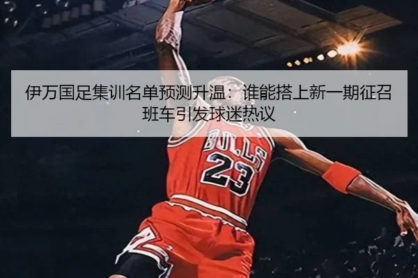 伊万国足集训名单预测升温：谁能搭上新一期征召班车引发球迷热议