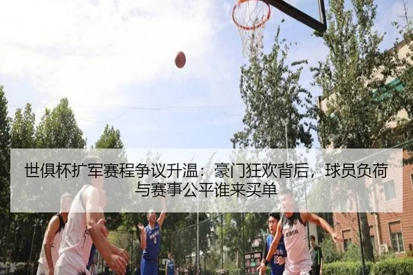 世俱杯扩军赛程争议升温：豪门狂欢背后，球员负荷与赛事公平谁来买单